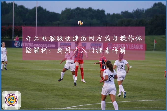 开云电脑版快捷访问方式与操作体验解析，新用户入门指南详解